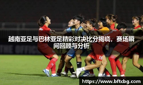 越南亚足与巴林亚足精彩对决比分揭晓，赛场瞬间回顾与分析